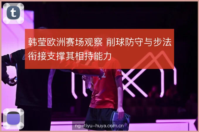 韩莹欧洲赛场观察 削球防守与步法衔接支撑其相持能力 韩莹欧洲赛场观察 削球防守与步法衔接支撑其相持能力